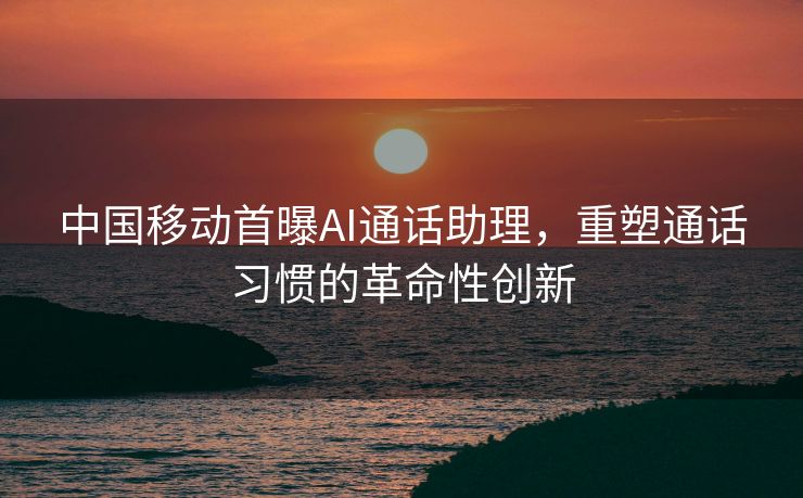 中国移动首曝AI通话助理，重塑通话习惯的革命性创新