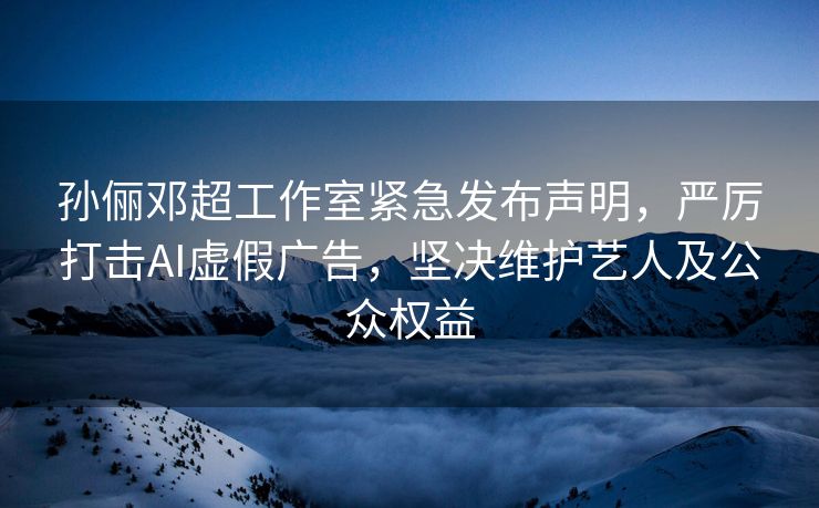 孙俪邓超工作室紧急发布声明，严厉打击AI虚假广告，坚决维护艺人及公众权益
