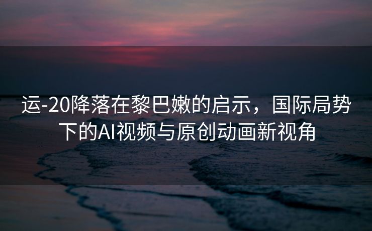 运-20降落在黎巴嫩的启示，国际局势下的AI视频与原创动画新视角