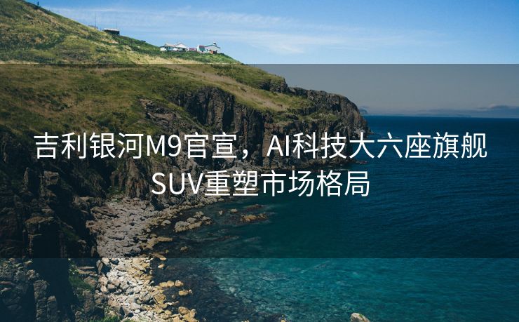 吉利银河M9官宣，AI科技大六座旗舰SUV重塑市场格局