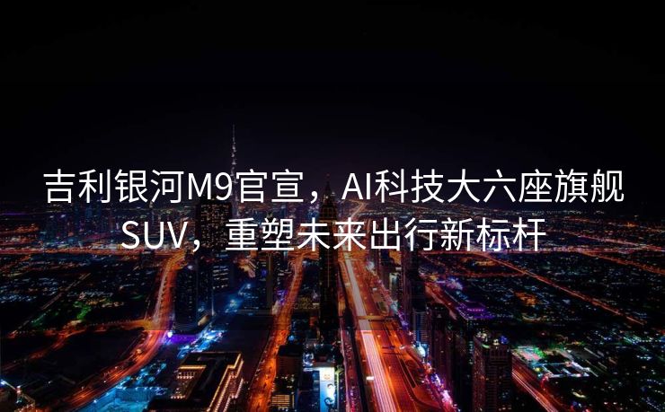 吉利银河M9官宣，AI科技大六座旗舰SUV，重塑未来出行新标杆