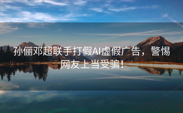 孙俪邓超联手打假AI虚假广告，警惕网友上当受骗！