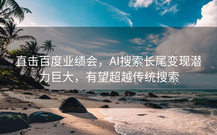 直击百度业绩会，AI搜索长尾变现潜力巨大，有望超越传统搜索