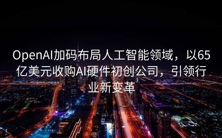 OpenAI加码布局人工智能领域，以65亿美元收购AI硬件初创公司，引领行业新变革