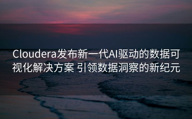 Cloudera发布新一代AI驱动的数据可视化解决方案 引领数据洞察的新纪元