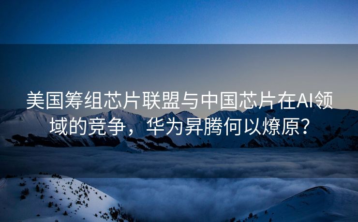 美国筹组芯片联盟与中国芯片在AI领域的竞争，华为昇腾何以燎原？