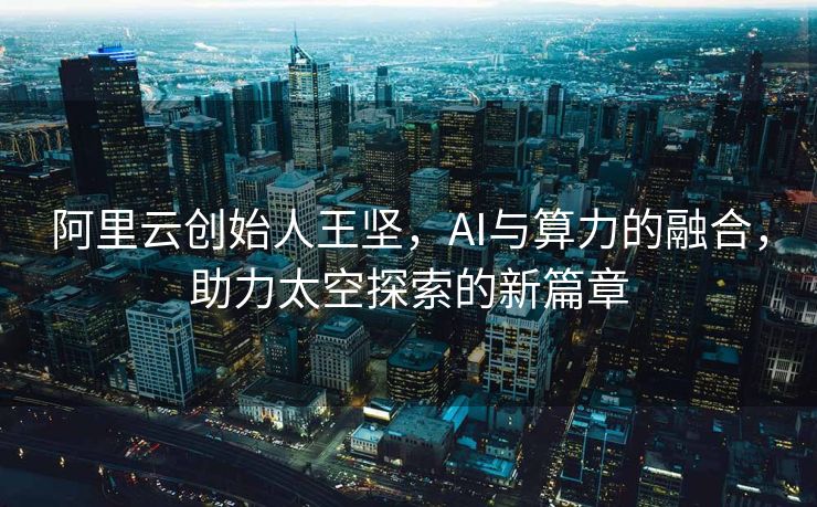 阿里云创始人王坚，AI与算力的融合，助力太空探索的新篇章