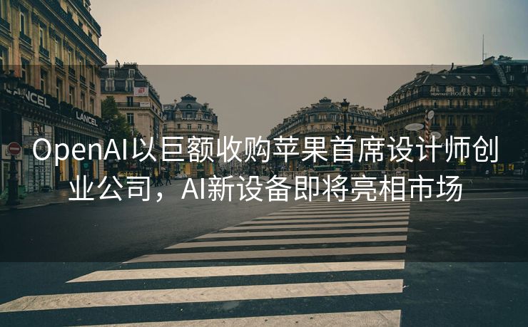 OpenAI以巨额收购苹果首席设计师创业公司，AI新设备即将亮相市场