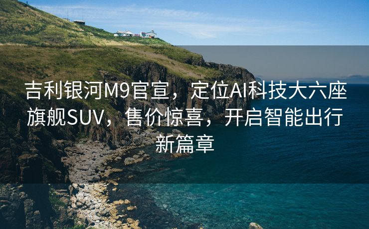 吉利银河M9官宣，定位AI科技大六座旗舰SUV，售价惊喜，开启智能出行新篇章