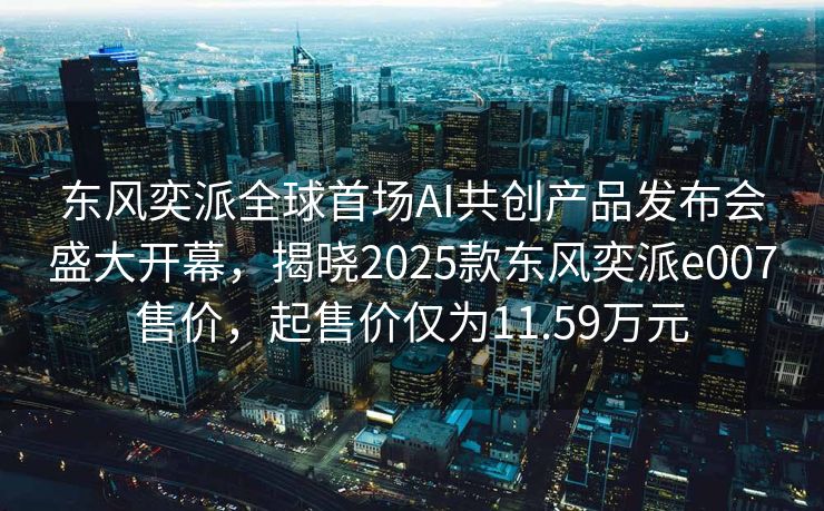 东风奕派全球首场AI共创产品发布会盛大开幕，揭晓2025款东风奕派e007售价，起售价仅为11.59万元