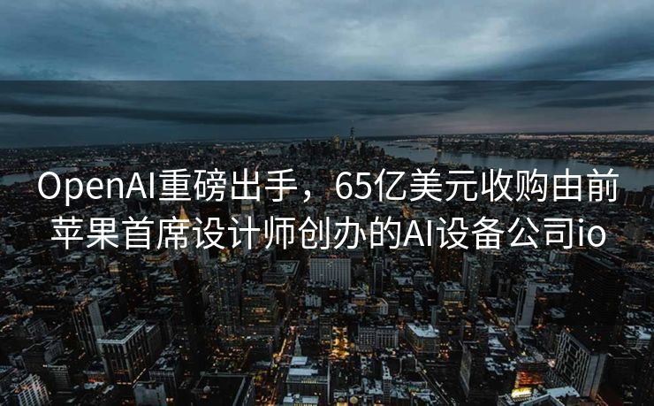 OpenAI重磅出手，65亿美元收购由前苹果首席设计师创办的AI设备公司io