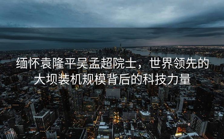 缅怀袁隆平吴孟超院士，世界领先的大坝装机规模背后的科技力量