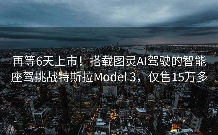 再等6天上市！搭载图灵AI驾驶的智能座驾挑战特斯拉Model 3，仅售15万多