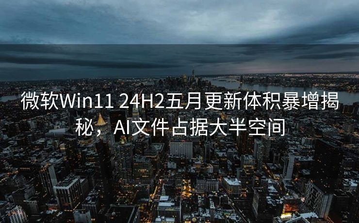 微软Win11 24H2五月更新体积暴增揭秘，AI文件占据大半空间