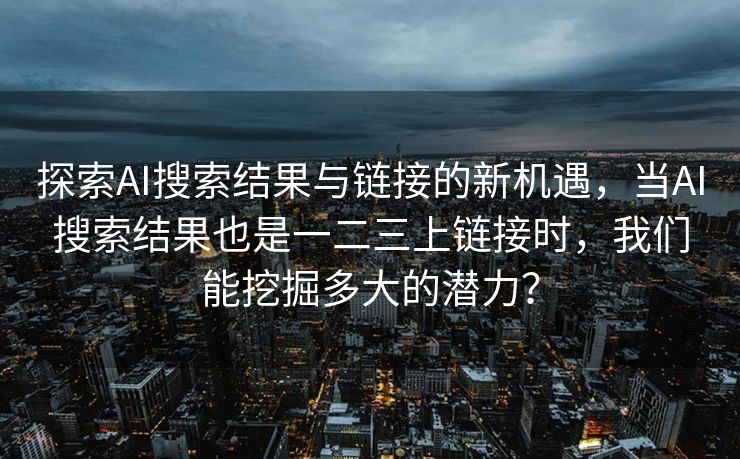 探索AI搜索结果与链接的新机遇，当AI搜索结果也是一二三上链接时，我们能挖掘多大的潜力？