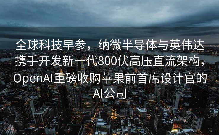 全球科技早参，纳微半导体与英伟达携手开发新一代800伏高压直流架构，OpenAI重磅收购苹果前首席设计官的AI公司