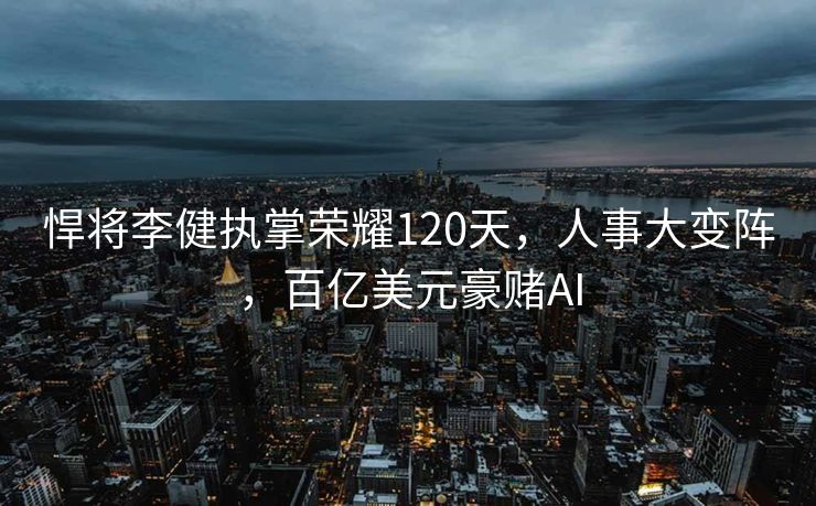 悍将李健执掌荣耀120天，人事大变阵，百亿美元豪赌AI