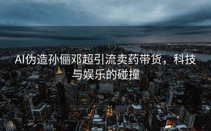 AI伪造孙俪邓超引流卖药带货，科技与娱乐的碰撞