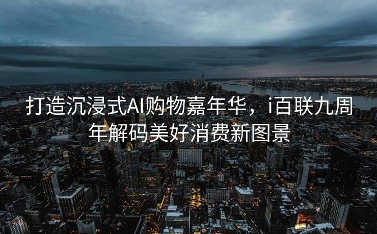 打造沉浸式AI购物嘉年华，i百联九周年解码美好消费新图景