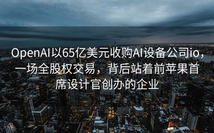 OpenAI以65亿美元收购AI设备公司io，一场全股权交易，背后站着前苹果首席设计官创办的企业