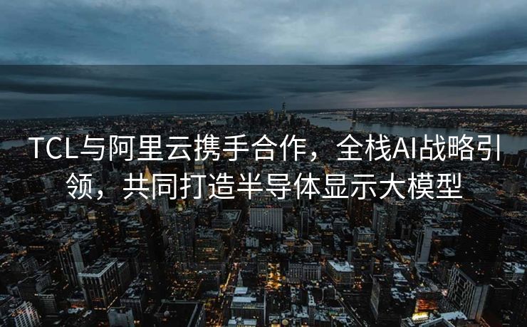 TCL与阿里云携手合作，全栈AI战略引领，共同打造半导体显示大模型