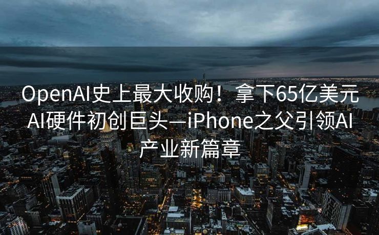 OpenAI史上最大收购！拿下65亿美元AI硬件初创巨头—iPhone之父引领AI产业新篇章