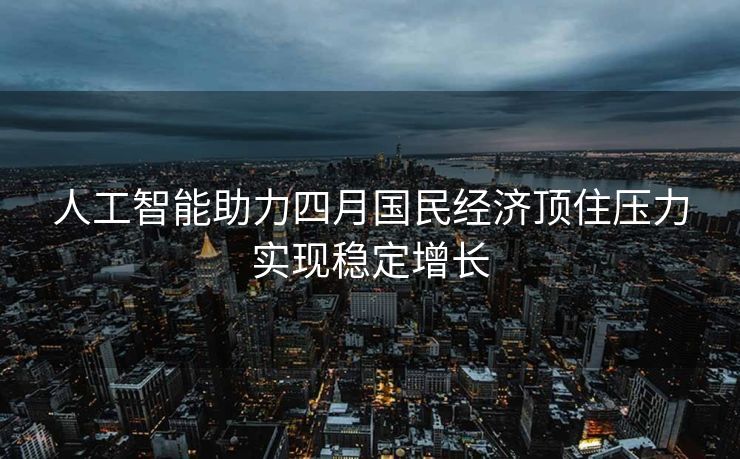 人工智能助力四月国民经济顶住压力实现稳定增长