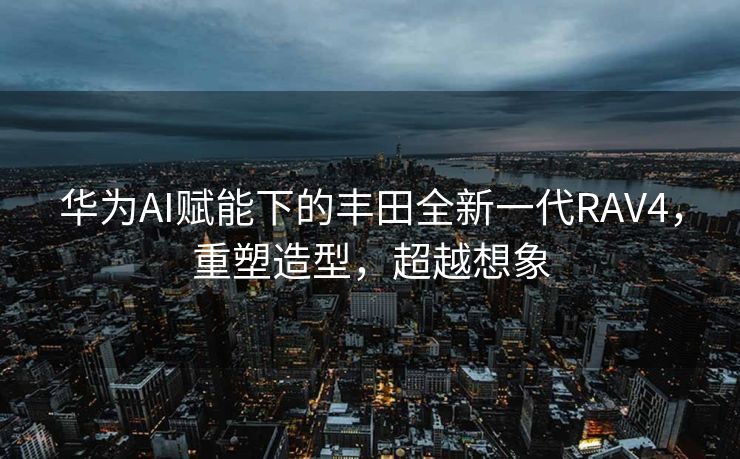 华为AI赋能下的丰田全新一代RAV4，重塑造型，超越想象