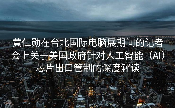 黄仁勋在台北国际电脑展期间的记者会上关于美国政府针对人工智能（AI）芯片出口管制的深度解读