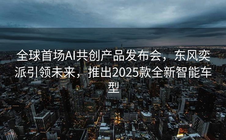 全球首场AI共创产品发布会，东风奕派引领未来，推出2025款全新智能车型