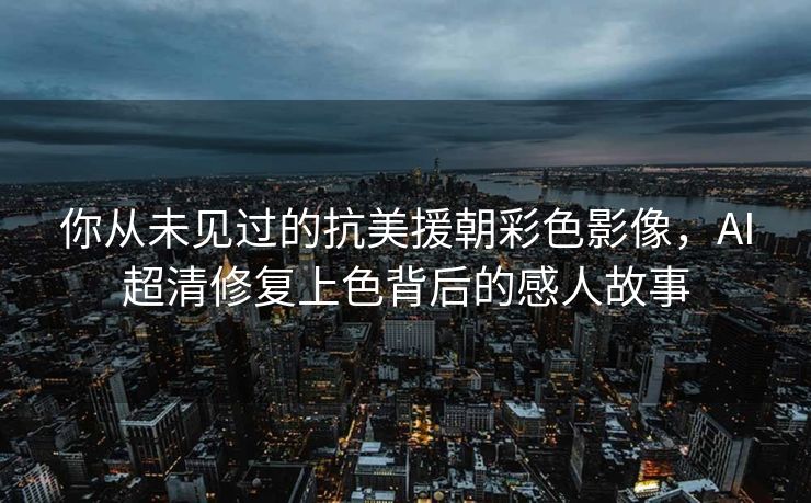 你从未见过的抗美援朝彩色影像，AI超清修复上色背后的感人故事