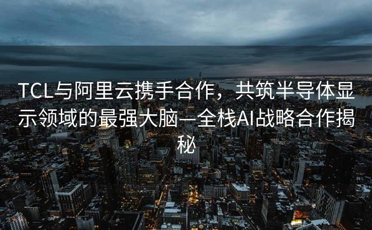 TCL与阿里云携手合作，共筑半导体显示领域的最强大脑—全栈AI战略合作揭秘