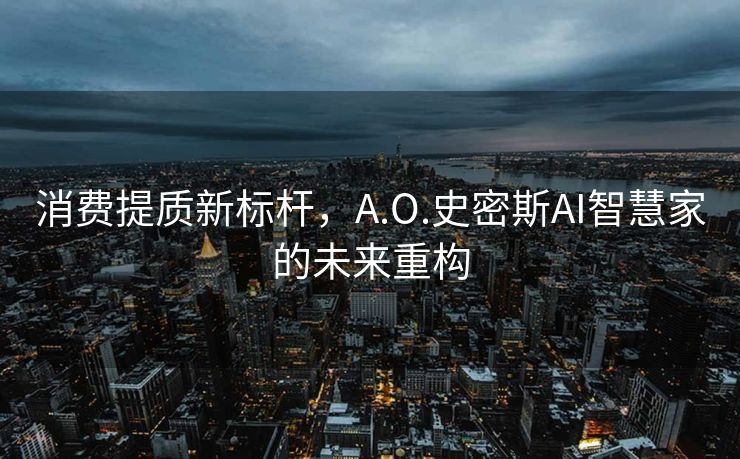 消费提质新标杆，A.O.史密斯AI智慧家的未来重构