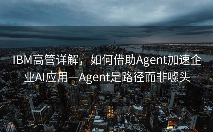 IBM高管详解，如何借助Agent加速企业AI应用—Agent是路径而非噱头