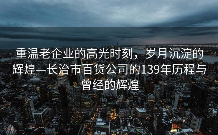 重温老企业的高光时刻，岁月沉淀的辉煌—长治市百货公司的139年历程与曾经的辉煌