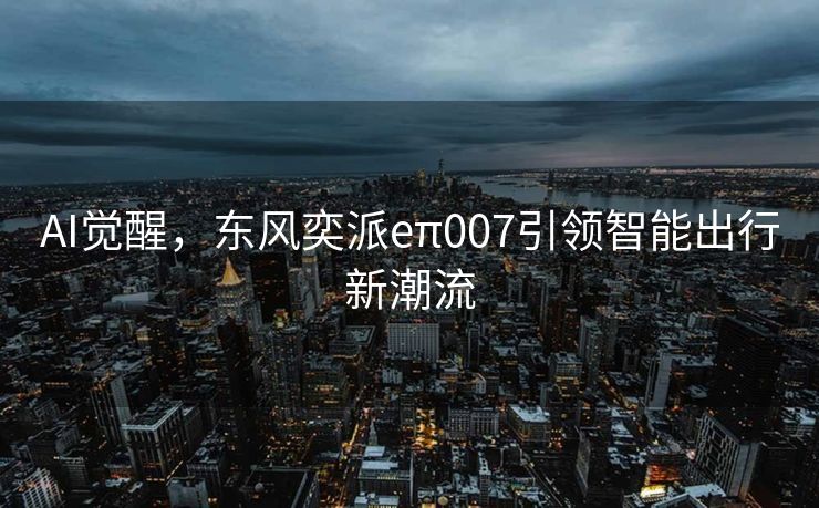 AI觉醒，东风奕派eπ007引领智能出行新潮流