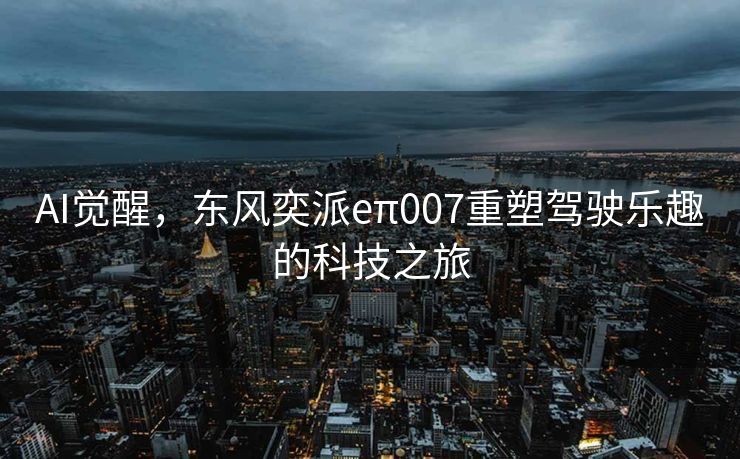 AI觉醒，东风奕派eπ007重塑驾驶乐趣的科技之旅