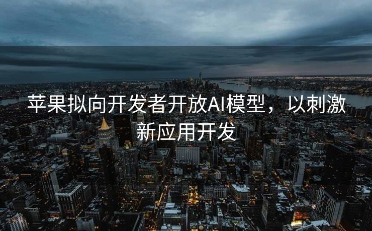 苹果拟向开发者开放AI模型，以刺激新应用开发