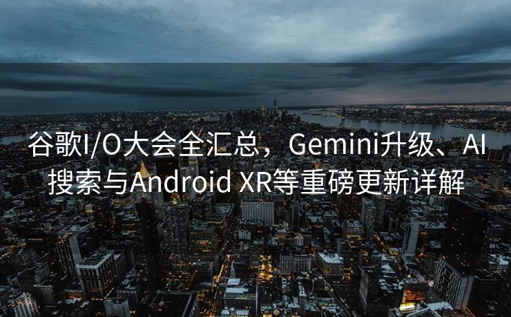 谷歌I/O大会全汇总，Gemini升级、AI搜索与Android XR等重磅更新详解