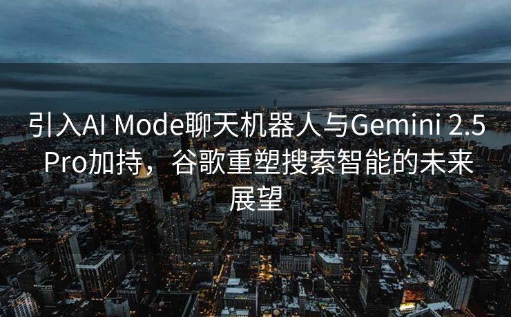引入AI Mode聊天机器人与Gemini 2.5 Pro加持，谷歌重塑搜索智能的未来展望