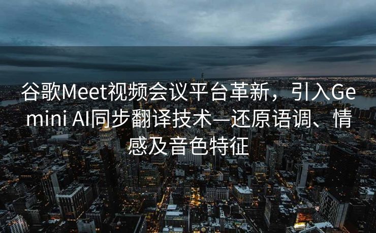 谷歌Meet视频会议平台革新，引入Gemini AI同步翻译技术—还原语调、情感及音色特征