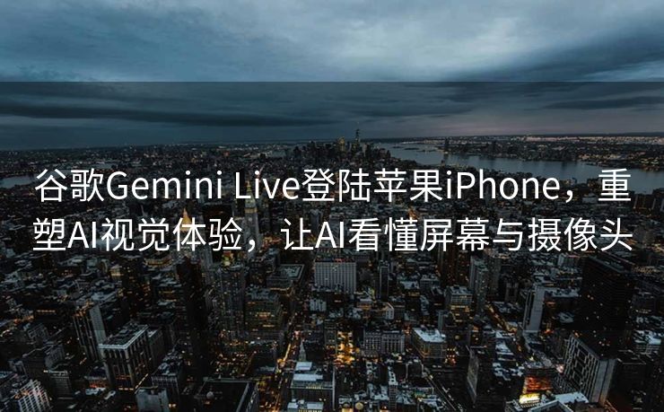 谷歌Gemini Live登陆苹果iPhone，重塑AI视觉体验，让AI看懂屏幕与摄像头