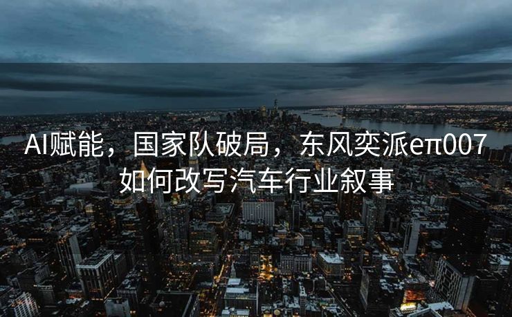 AI赋能，国家队破局，东风奕派eπ007如何改写汽车行业叙事