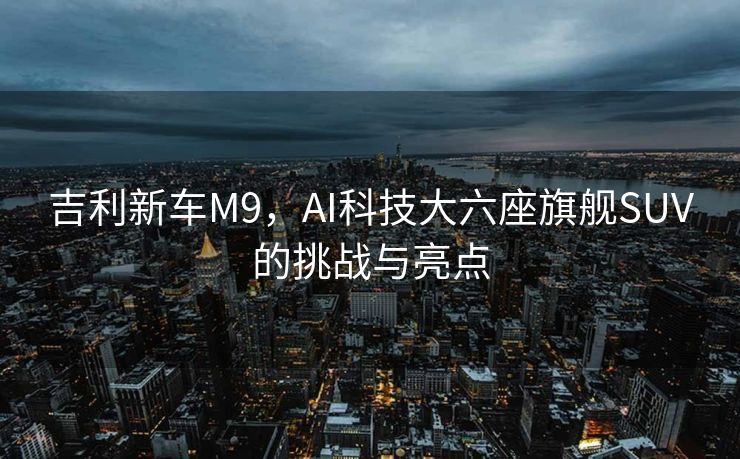 吉利新车M9，AI科技大六座旗舰SUV的挑战与亮点
