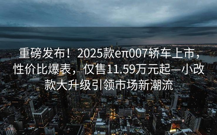 重磅发布！2025款eπ007轿车上市，性价比爆表，仅售11.59万元起—小改款大升级引领市场新潮流