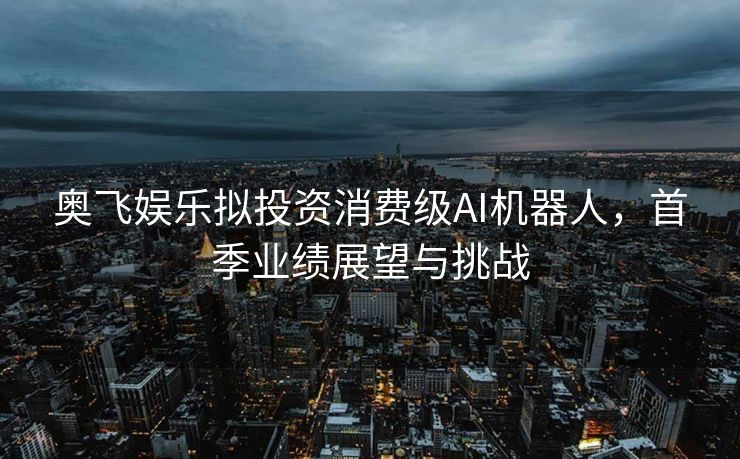 奥飞娱乐拟投资消费级AI机器人，首季业绩展望与挑战