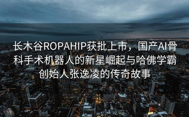 长木谷ROPAHIP获批上市，国产AI骨科手术机器人的新星崛起与哈佛学霸创始人张逸凌的传奇故事