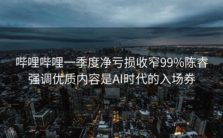 哔哩哔哩一季度净亏损收窄99%陈睿强调优质内容是AI时代的入场券