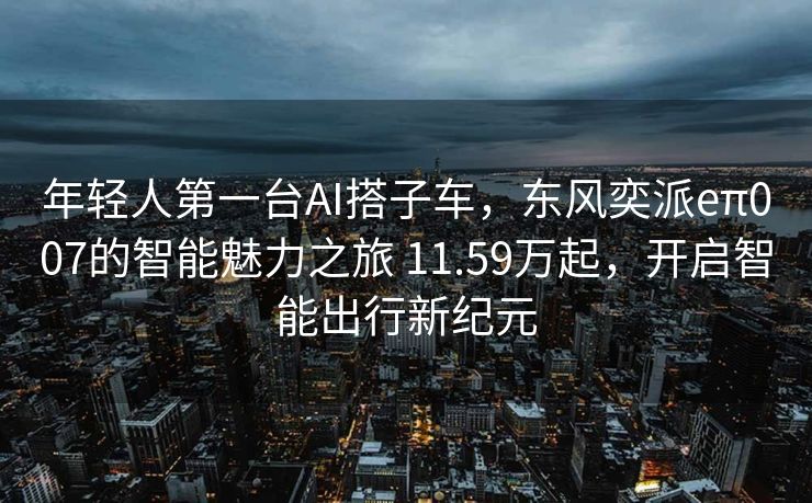 年轻人第一台AI搭子车，东风奕派eπ007的智能魅力之旅 11.59万起，开启智能出行新纪元