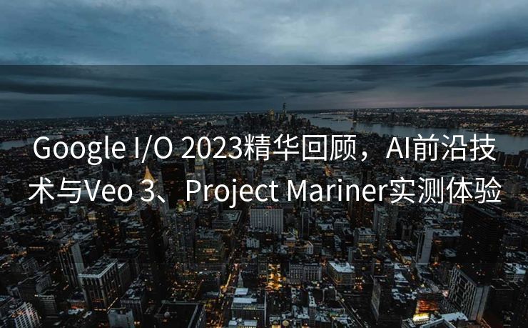 Google I/O 2023精华回顾，AI前沿技术与Veo 3、Project Mariner实测体验